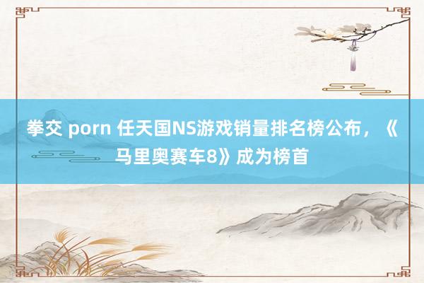 拳交 porn 任天国NS游戏销量排名榜公布，《马里奥赛车8》成为榜首