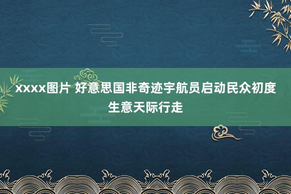 xxxx图片 好意思国非奇迹宇航员启动民众初度生意天际行走