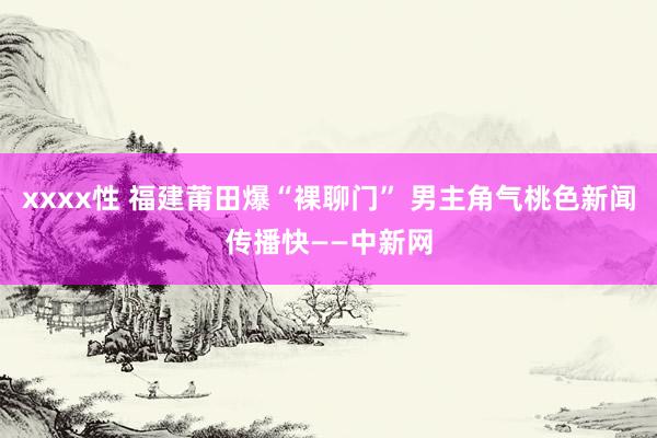 xxxx性 福建莆田爆“裸聊门” 男主角气桃色新闻传播快——中新网