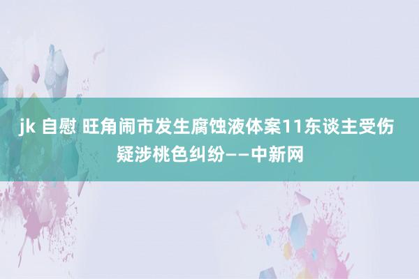 jk 自慰 旺角闹市发生腐蚀液体案11东谈主受伤 疑涉桃色纠纷——中新网