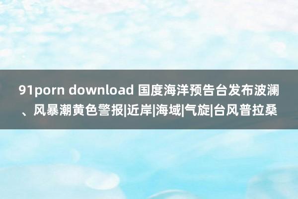 91porn download 国度海洋预告台发布波澜、风暴潮黄色警报|近岸|海域|气旋|台风普拉桑