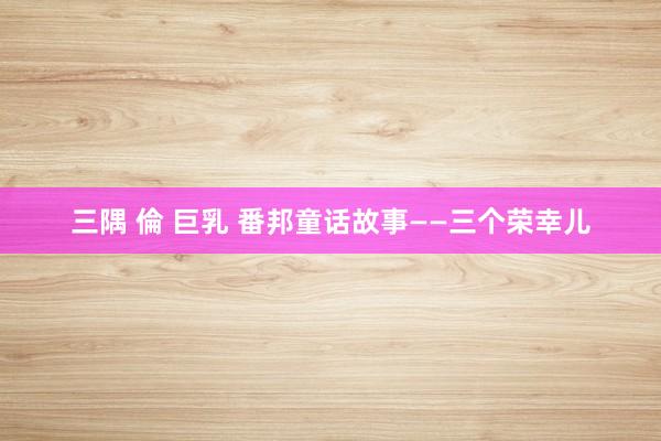 三隅 倫 巨乳 番邦童话故事——三个荣幸儿