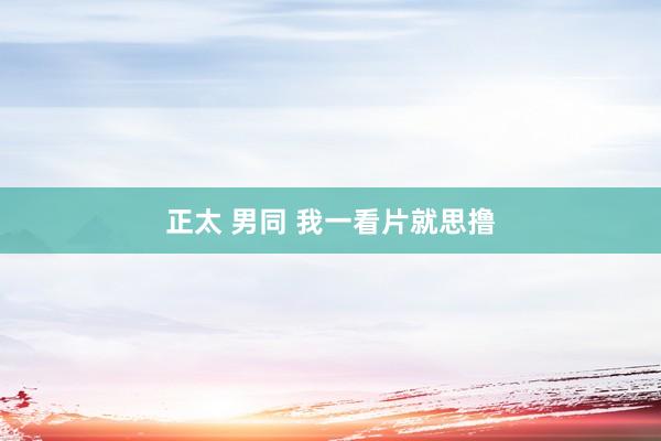 正太 男同 我一看片就思撸