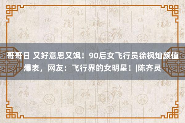 哥哥日 又好意思又飒！90后女飞行员徐枫灿颜值爆表，网友：飞行界的女明星！|陈齐灵