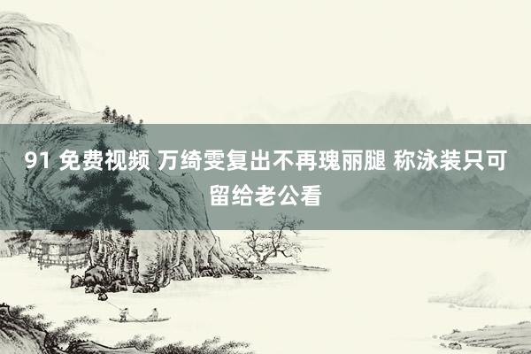 91 免费视频 万绮雯复出不再瑰丽腿 称泳装只可留给老公看