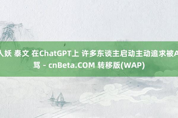 人妖 泰文 在ChatGPT上 许多东谈主启动主动追求被AI骂 - cnBeta.COM 转移版(WAP)
