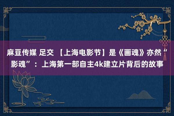 麻豆传媒 足交 【上海电影节】是《画魂》亦然“影魂” ：上海第一部自主4k建立片背后的故事