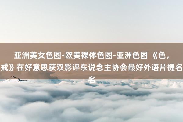 亚洲美女色图-欧美裸体色图-亚洲色图 《色，戒》在好意思获双影评东说念主协会最好外语片提名