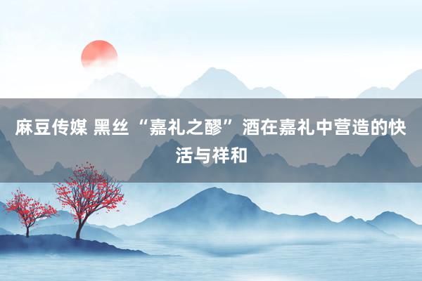 麻豆传媒 黑丝 “嘉礼之醪” 酒在嘉礼中营造的快活与祥和