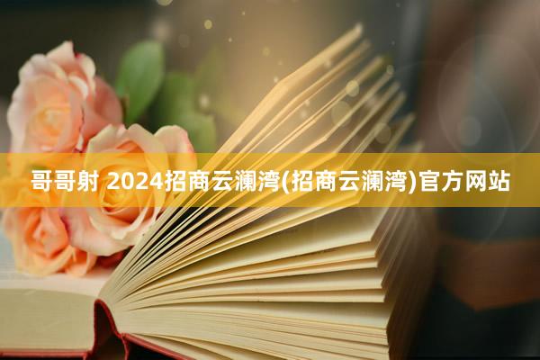 哥哥射 2024招商云澜湾(招商云澜湾)官方网站