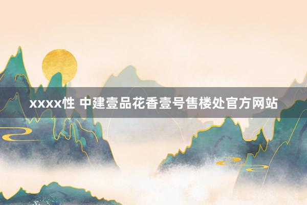 xxxx性 中建壹品花香壹号售楼处官方网站