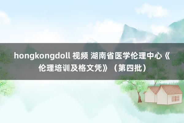 hongkongdoll 视频 湖南省医学伦理中心《伦理培训及格文凭》（第四批）