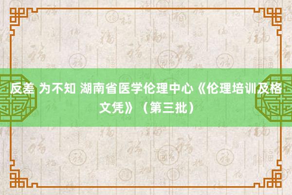 反差 为不知 湖南省医学伦理中心《伦理培训及格文凭》（第三批）