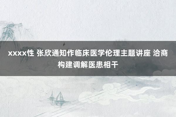 xxxx性 张欣通知作临床医学伦理主题讲座 洽商构建调解医患相干