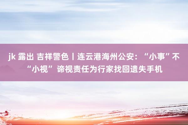 jk 露出 吉祥警色丨连云港海州公安：“小事”不“小视” 谛视责任为行家找回遗失手机