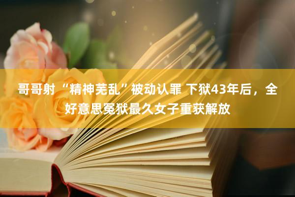 哥哥射 “精神芜乱”被动认罪 下狱43年后，全好意思冤狱最久女子重获解放