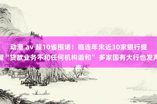 动漫 av 超10省围堵！临连年末近30家银行提醒“贷款业务不和任何机构谐和” 多家国有大行也发声