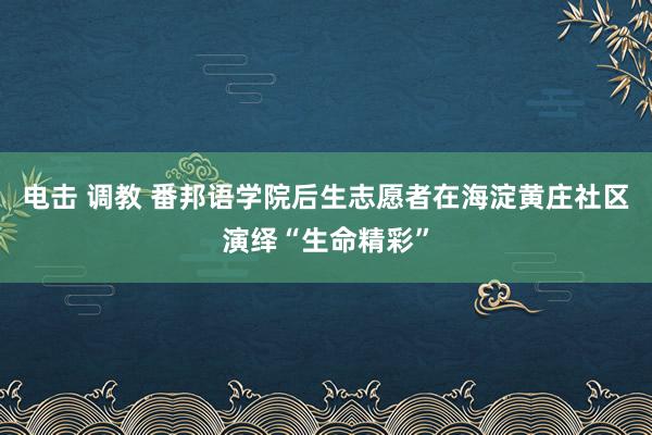 电击 调教 番邦语学院后生志愿者在海淀黄庄社区演绎“生命精彩”