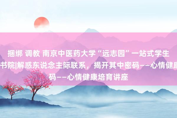 捆绑 调教 南京中医药大学“远志园”一站式学生社区·云翔书院|解惑东说念主际联系，揭开其中密码——心情健康培育讲座