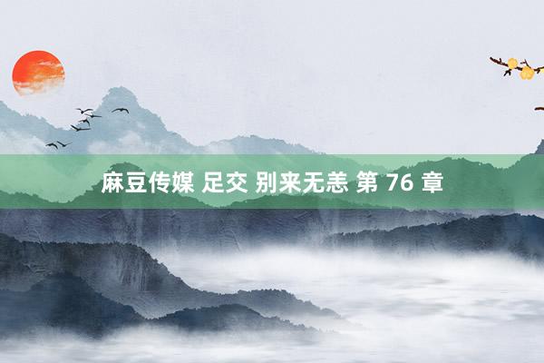 麻豆传媒 足交 别来无恙 第 76 章