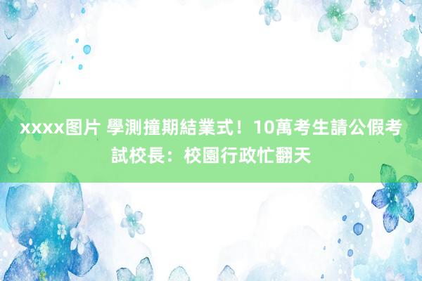 xxxx图片 學測撞期結業式！10萬考生請公假考試　校長：校園行政忙翻天