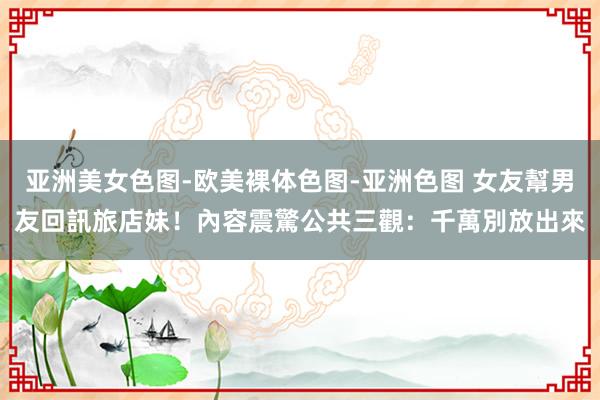 亚洲美女色图-欧美裸体色图-亚洲色图 女友幫男友回訊旅店妹！　內容震驚公共三觀：千萬別放出來