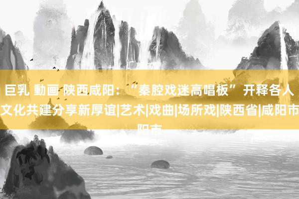 巨乳 動画 陕西咸阳：“秦腔戏迷高唱板” 开释各人文化共建分享新厚谊|艺术|戏曲|场所戏|陕西省|咸阳市
