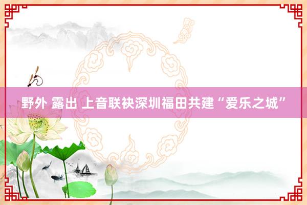 野外 露出 上音联袂深圳福田共建“爱乐之城”