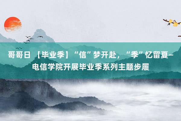 哥哥日 【毕业季】“信”梦开赴，“季”忆留夏—电信学院开展毕业季系列主题步履
