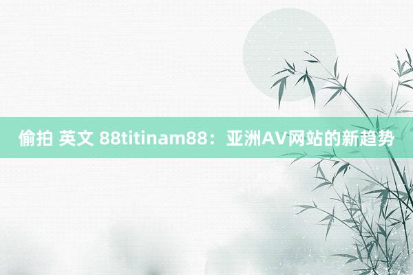 偷拍 英文 88titinam88：亚洲AV网站的新趋势