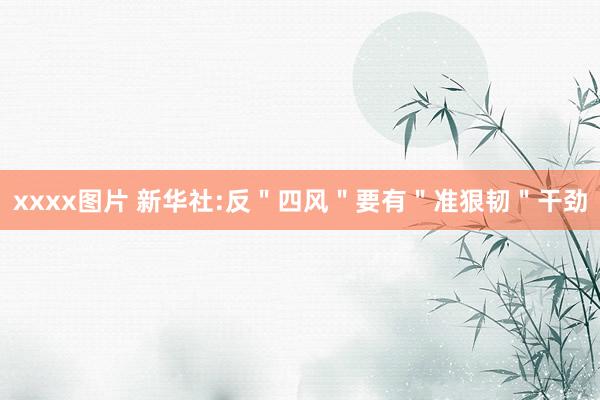 xxxx图片 新华社:反＂四风＂要有＂准狠韧＂干劲
