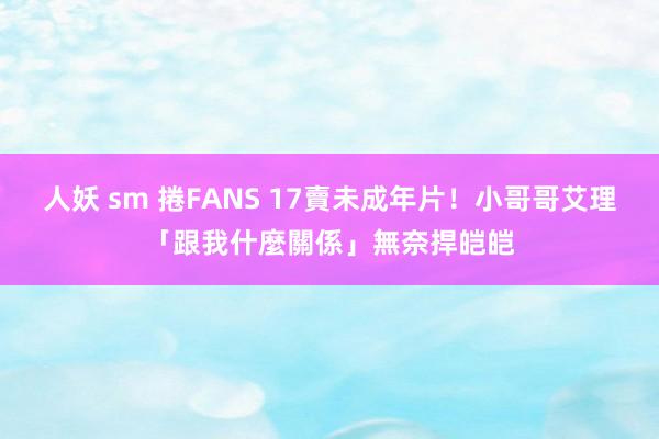 人妖 sm 捲FANS 17賣未成年片！小哥哥艾理「跟我什麼關係」無奈捍皑皑