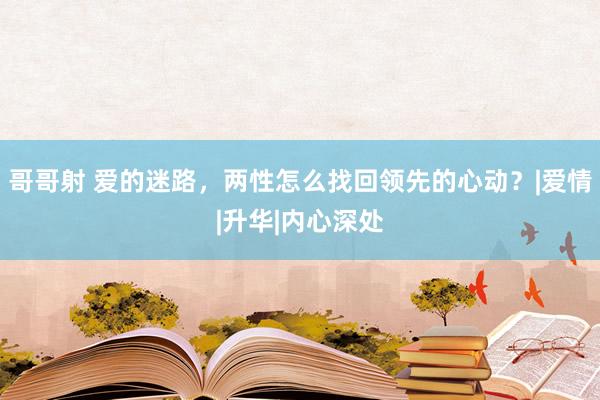 哥哥射 爱的迷路，两性怎么找回领先的心动？|爱情|升华|内心深处
