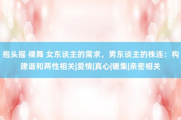 抱头摇 裸舞 女东谈主的需求，男东谈主的株连：构建谐和两性相关|爱情|真心|辘集|亲密相关