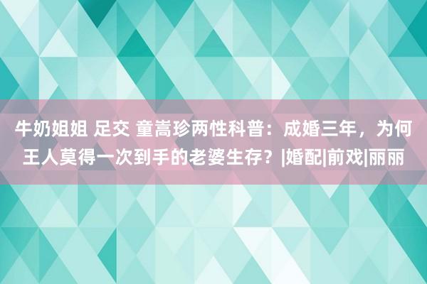 牛奶姐姐 足交 童嵩珍两性科普：成婚三年，为何王人莫得一次到手的老婆生存？|婚配|前戏|丽丽