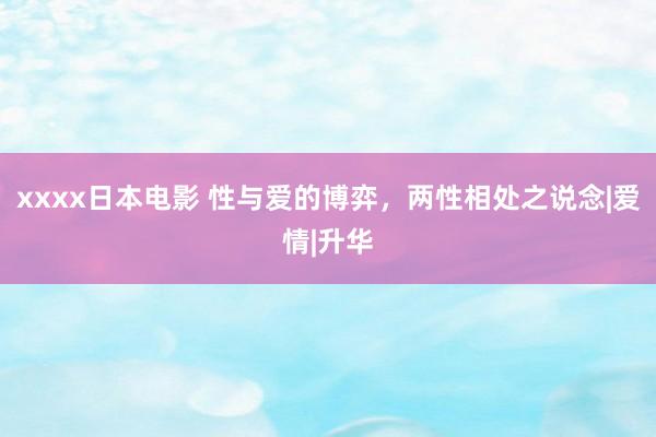 xxxx日本电影 性与爱的博弈，两性相处之说念|爱情|升华