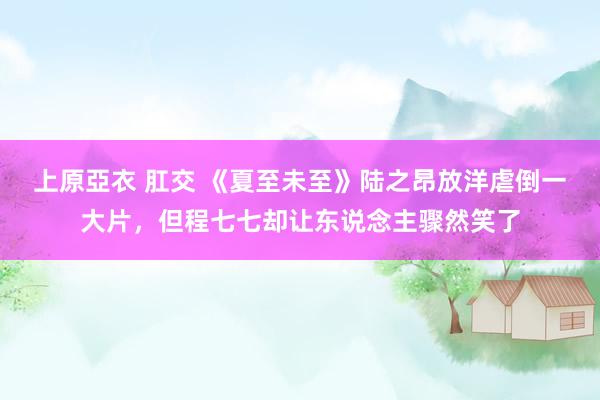 上原亞衣 肛交 《夏至未至》陆之昂放洋虐倒一大片，但程七七却让东说念主骤然笑了