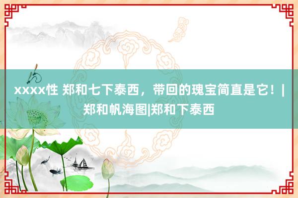xxxx性 郑和七下泰西，带回的瑰宝简直是它！|郑和帆海图|郑和下泰西