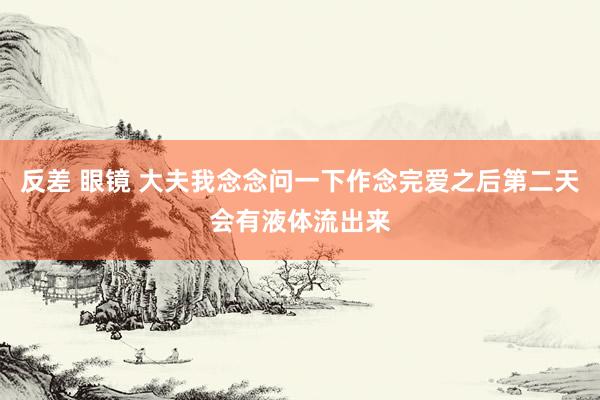 反差 眼镜 大夫我念念问一下作念完爱之后第二天会有液体流出来
