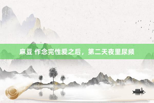 麻豆 作念完性爱之后，第二天夜里尿频