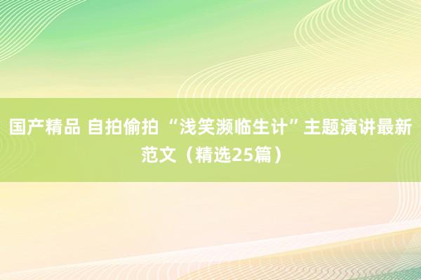 国产精品 自拍偷拍 “浅笑濒临生计”主题演讲最新范文（精选25篇）