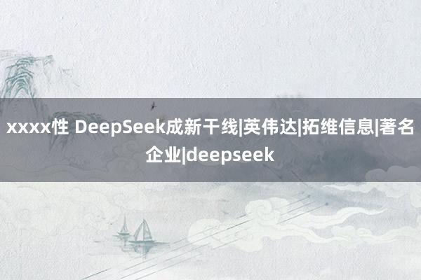xxxx性 DeepSeek成新干线|英伟达|拓维信息|著名企业|deepseek