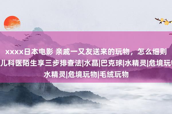xxxx日本电影 亲戚一又友送来的玩物，怎么细则安全与否？儿科医陌生享三步排查法|水晶|巴克球|水精灵|危境玩物|毛绒玩物