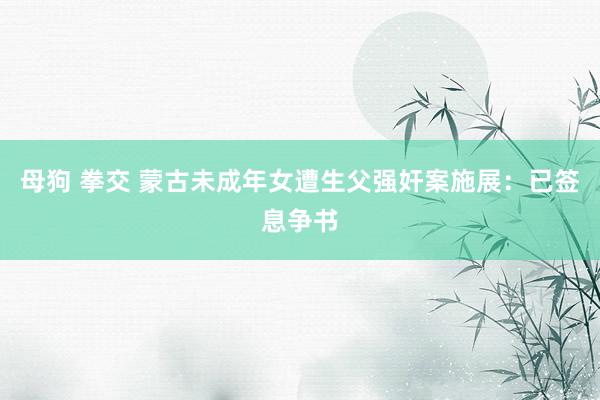 母狗 拳交 蒙古未成年女遭生父强奸案施展：已签息争书