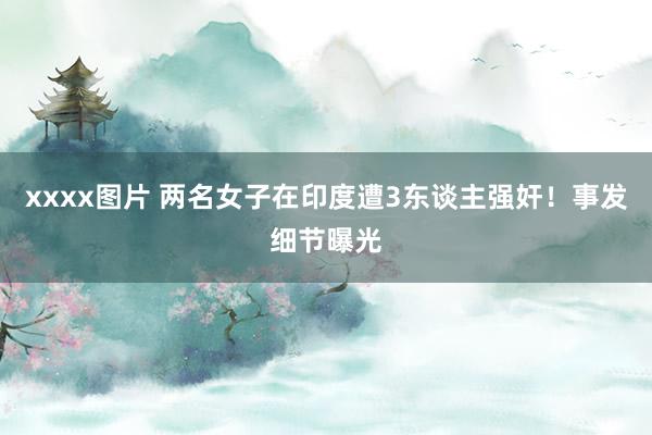 xxxx图片 两名女子在印度遭3东谈主强奸！事发细节曝光