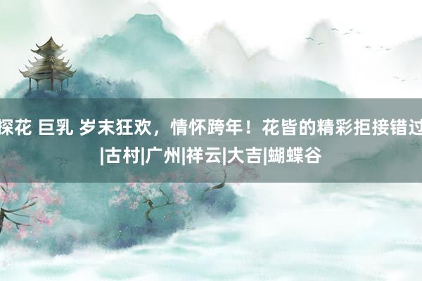 探花 巨乳 岁末狂欢，情怀跨年！花皆的精彩拒接错过|古村|广州|祥云|大吉|蝴蝶谷