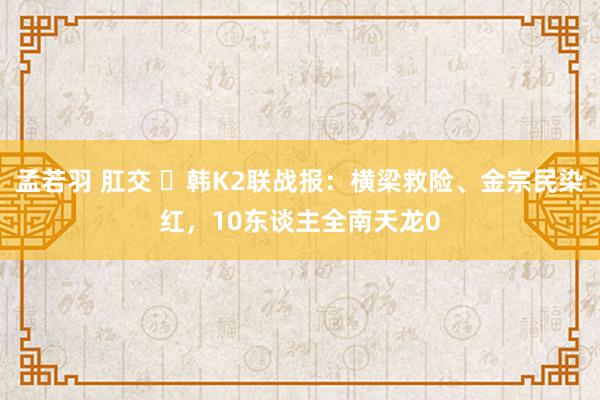 孟若羽 肛交 ⚽韩K2联战报：横梁救险、金宗民染红，10东谈主全南天龙0