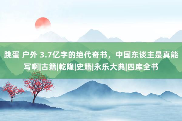跳蛋 户外 3.7亿字的绝代奇书，中国东谈主是真能写啊|古籍|乾隆|史籍|永乐大典|四库全书