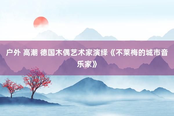 户外 高潮 德国木偶艺术家演绎《不莱梅的城市音乐家》