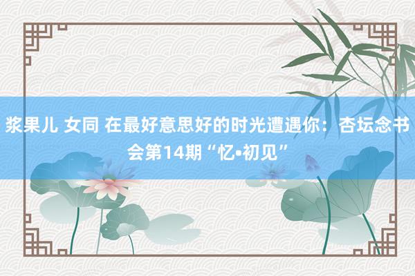浆果儿 女同 在最好意思好的时光遭遇你：杏坛念书会第14期“忆•初见”